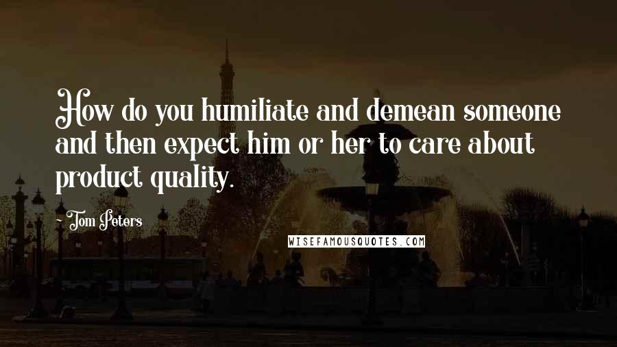 Tom Peters Quotes: How do you humiliate and demean someone and then expect him or her to care about product quality.