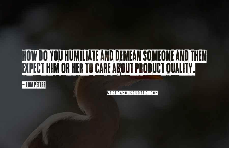 Tom Peters Quotes: How do you humiliate and demean someone and then expect him or her to care about product quality.