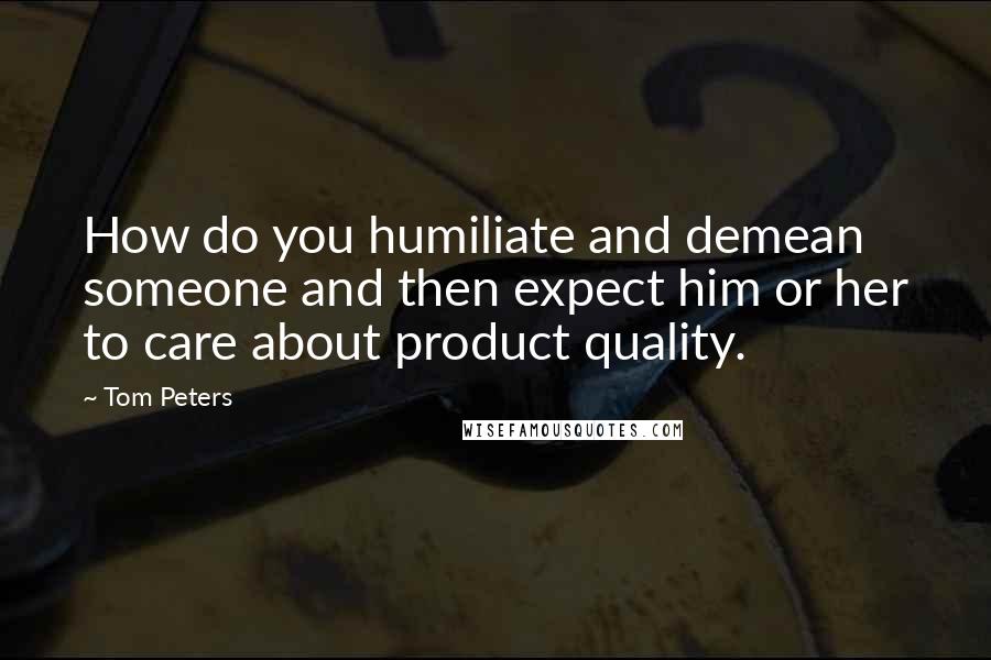 Tom Peters Quotes: How do you humiliate and demean someone and then expect him or her to care about product quality.