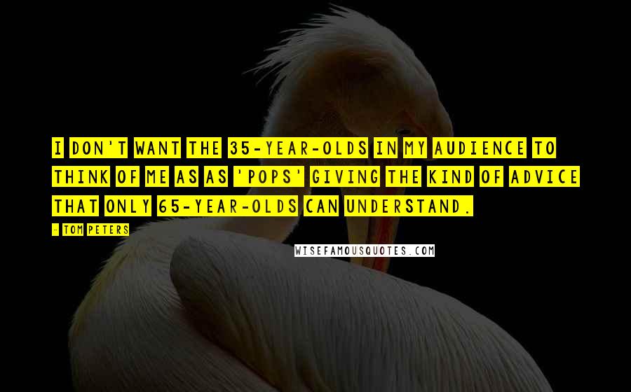 Tom Peters Quotes: I don't want the 35-year-olds in my audience to think of me as as 'pops' giving the kind of advice that only 65-year-olds can understand.