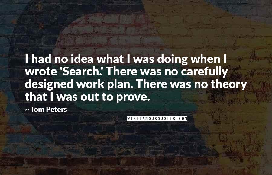 Tom Peters Quotes: I had no idea what I was doing when I wrote 'Search.' There was no carefully designed work plan. There was no theory that I was out to prove.