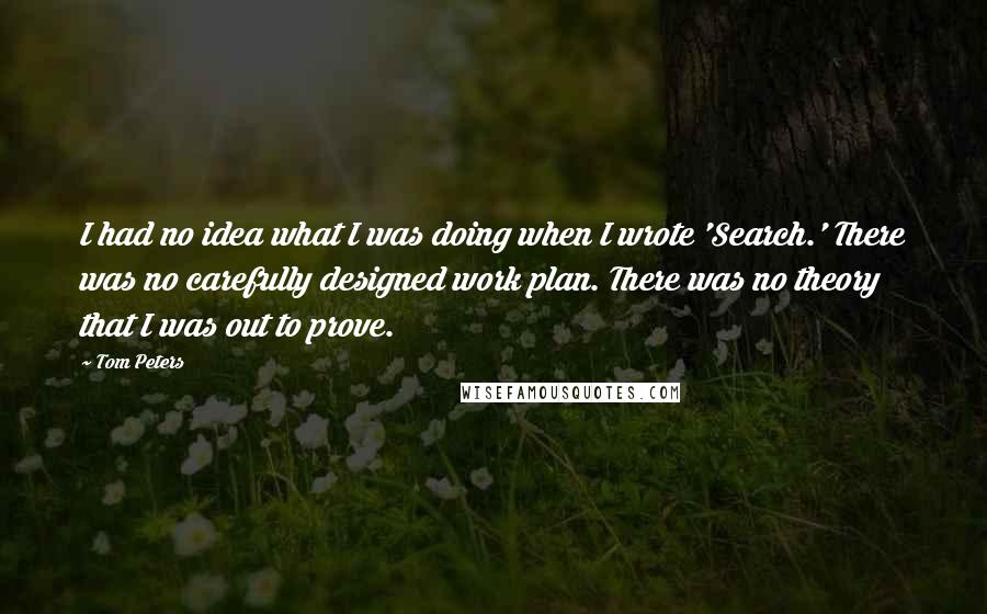 Tom Peters Quotes: I had no idea what I was doing when I wrote 'Search.' There was no carefully designed work plan. There was no theory that I was out to prove.