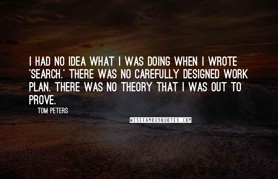 Tom Peters Quotes: I had no idea what I was doing when I wrote 'Search.' There was no carefully designed work plan. There was no theory that I was out to prove.