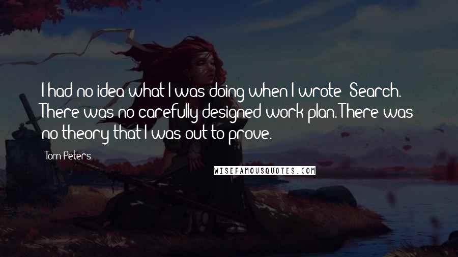 Tom Peters Quotes: I had no idea what I was doing when I wrote 'Search.' There was no carefully designed work plan. There was no theory that I was out to prove.