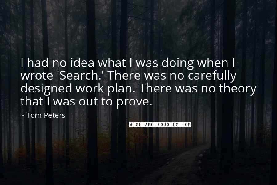 Tom Peters Quotes: I had no idea what I was doing when I wrote 'Search.' There was no carefully designed work plan. There was no theory that I was out to prove.