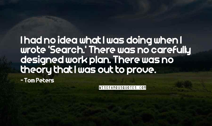 Tom Peters Quotes: I had no idea what I was doing when I wrote 'Search.' There was no carefully designed work plan. There was no theory that I was out to prove.