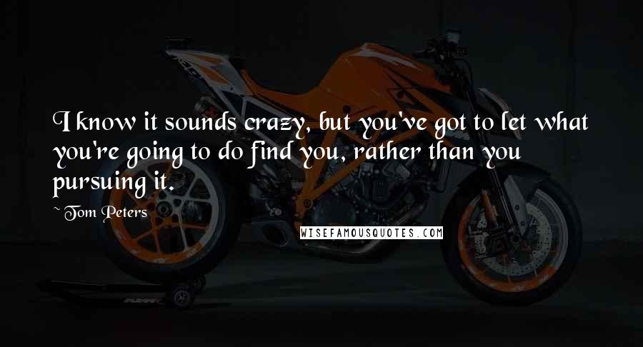 Tom Peters Quotes: I know it sounds crazy, but you've got to let what you're going to do find you, rather than you pursuing it.