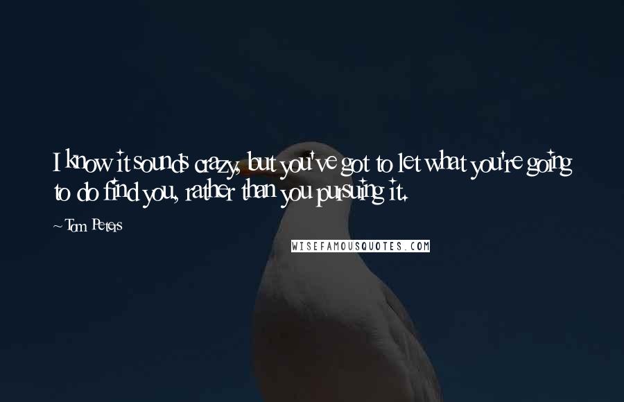 Tom Peters Quotes: I know it sounds crazy, but you've got to let what you're going to do find you, rather than you pursuing it.