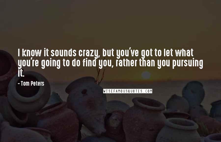 Tom Peters Quotes: I know it sounds crazy, but you've got to let what you're going to do find you, rather than you pursuing it.