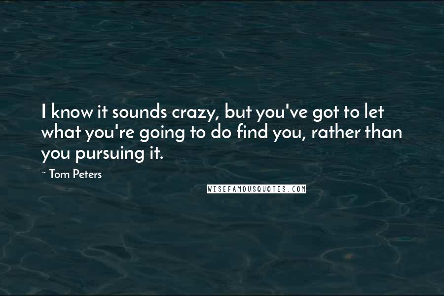 Tom Peters Quotes: I know it sounds crazy, but you've got to let what you're going to do find you, rather than you pursuing it.