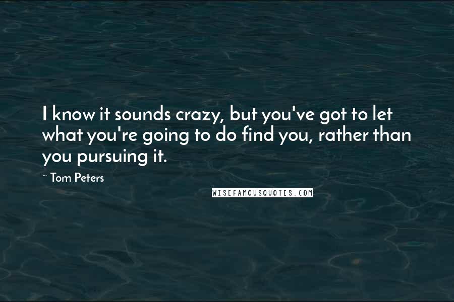 Tom Peters Quotes: I know it sounds crazy, but you've got to let what you're going to do find you, rather than you pursuing it.