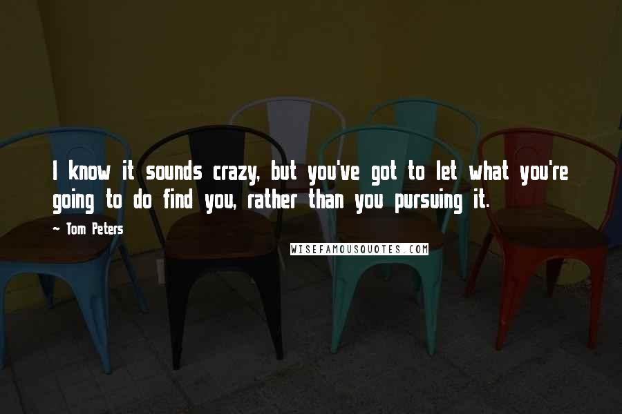 Tom Peters Quotes: I know it sounds crazy, but you've got to let what you're going to do find you, rather than you pursuing it.