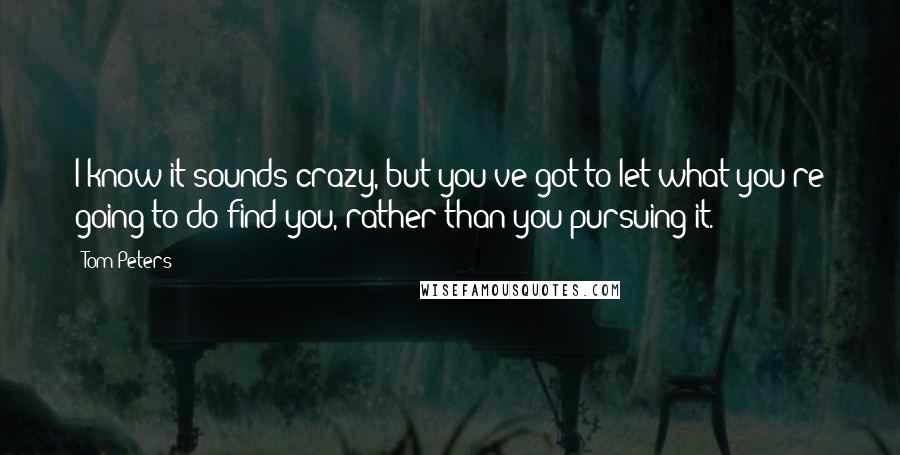 Tom Peters Quotes: I know it sounds crazy, but you've got to let what you're going to do find you, rather than you pursuing it.