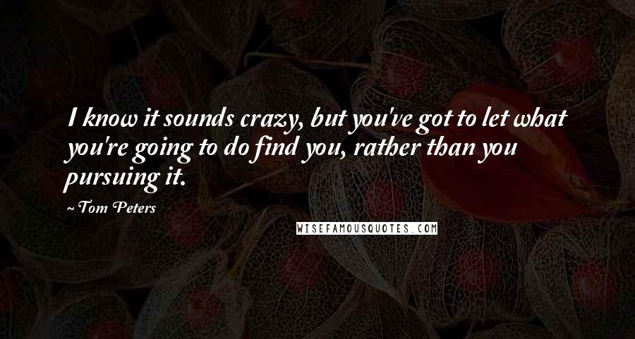 Tom Peters Quotes: I know it sounds crazy, but you've got to let what you're going to do find you, rather than you pursuing it.