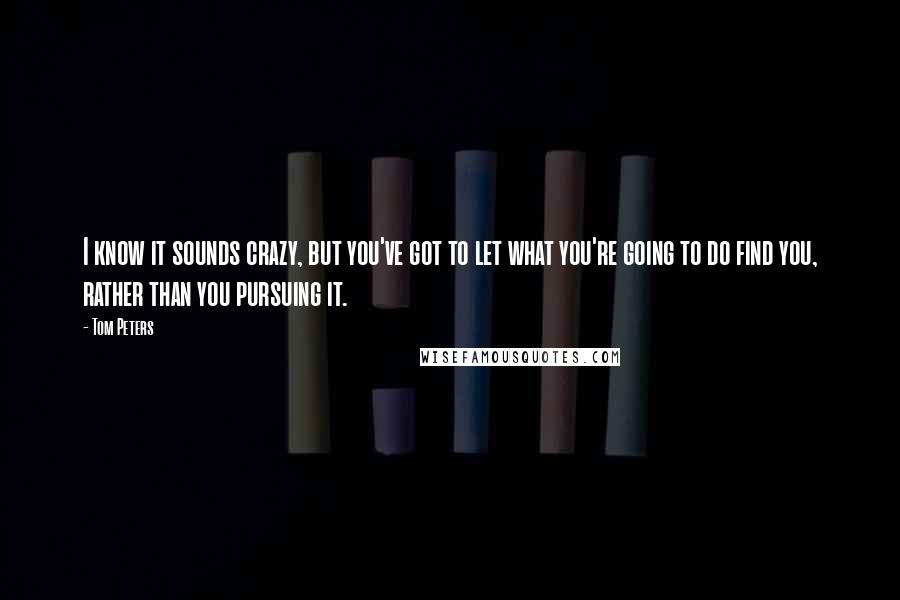 Tom Peters Quotes: I know it sounds crazy, but you've got to let what you're going to do find you, rather than you pursuing it.