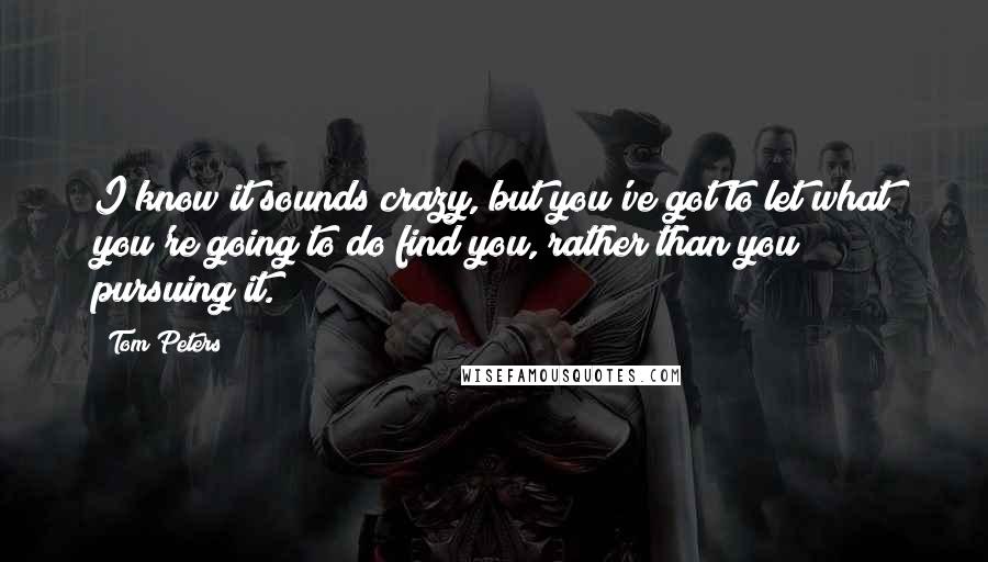 Tom Peters Quotes: I know it sounds crazy, but you've got to let what you're going to do find you, rather than you pursuing it.