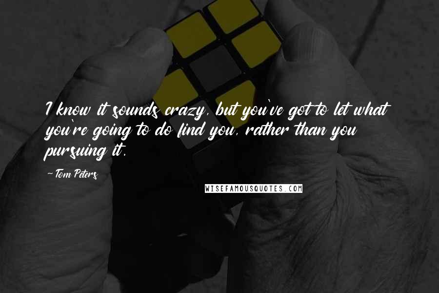 Tom Peters Quotes: I know it sounds crazy, but you've got to let what you're going to do find you, rather than you pursuing it.