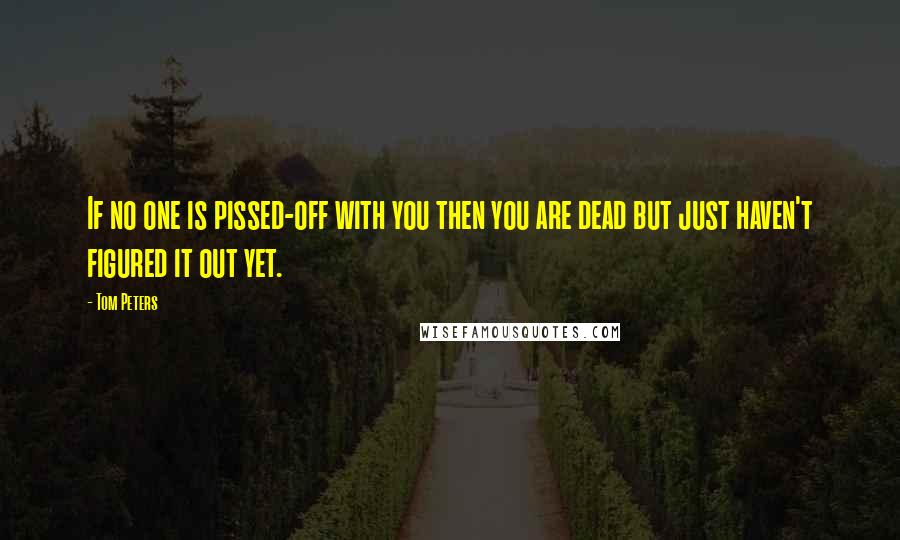 Tom Peters Quotes: If no one is pissed-off with you then you are dead but just haven't figured it out yet.