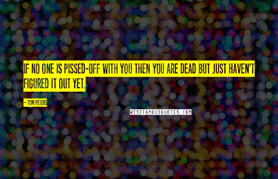 Tom Peters Quotes: If no one is pissed-off with you then you are dead but just haven't figured it out yet.