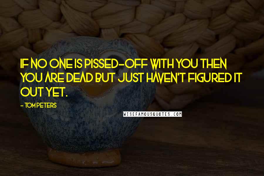 Tom Peters Quotes: If no one is pissed-off with you then you are dead but just haven't figured it out yet.