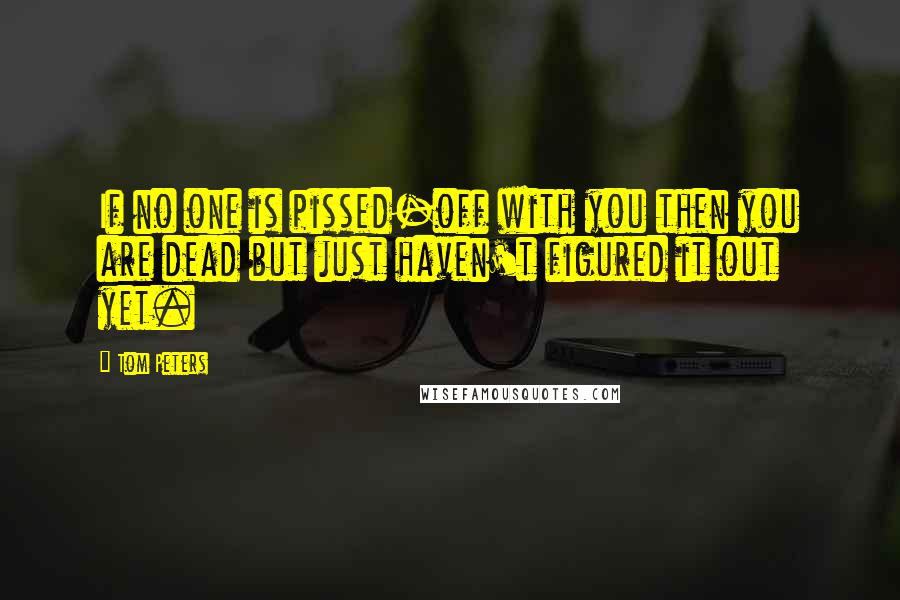 Tom Peters Quotes: If no one is pissed-off with you then you are dead but just haven't figured it out yet.