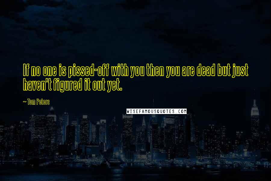 Tom Peters Quotes: If no one is pissed-off with you then you are dead but just haven't figured it out yet.