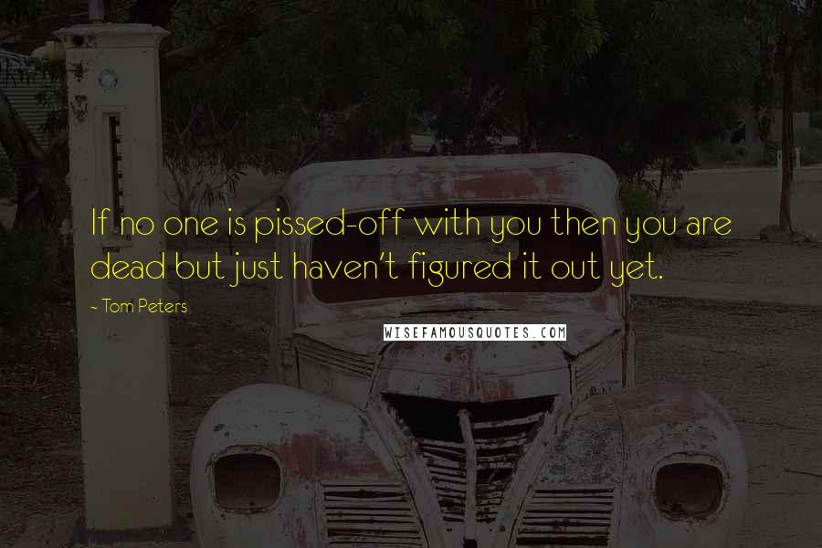 Tom Peters Quotes: If no one is pissed-off with you then you are dead but just haven't figured it out yet.