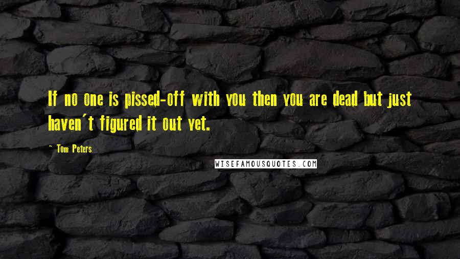 Tom Peters Quotes: If no one is pissed-off with you then you are dead but just haven't figured it out yet.