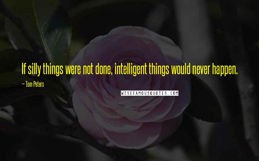 Tom Peters Quotes: If silly things were not done, intelligent things would never happen.