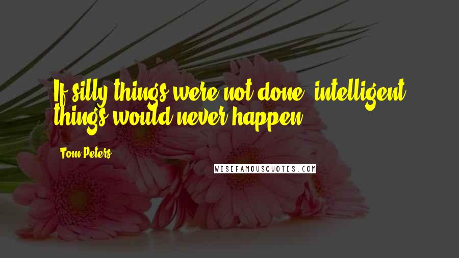 Tom Peters Quotes: If silly things were not done, intelligent things would never happen.