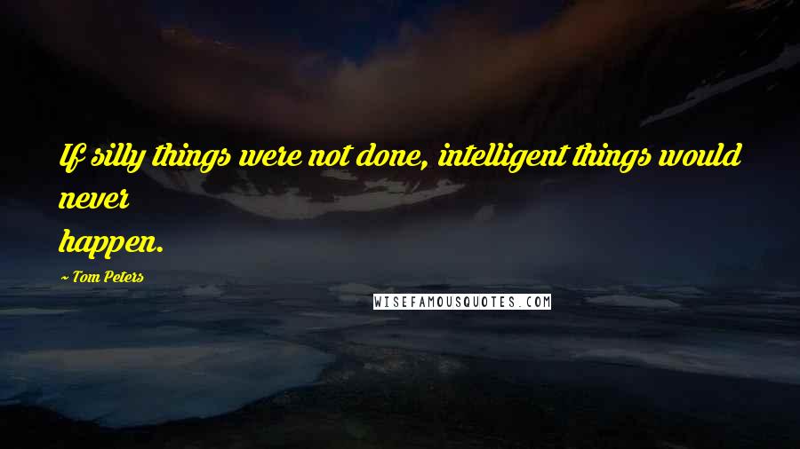 Tom Peters Quotes: If silly things were not done, intelligent things would never happen.