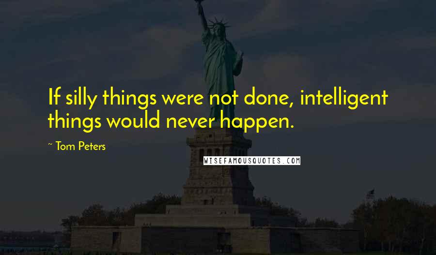 Tom Peters Quotes: If silly things were not done, intelligent things would never happen.