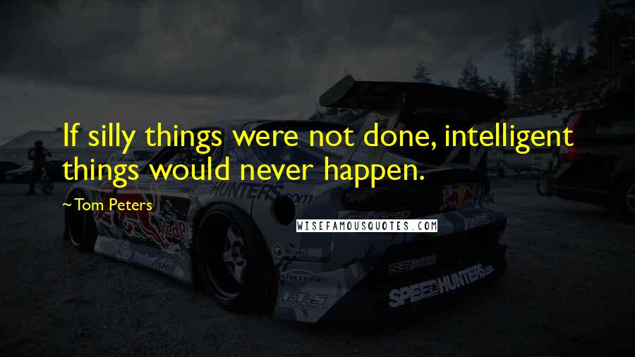 Tom Peters Quotes: If silly things were not done, intelligent things would never happen.