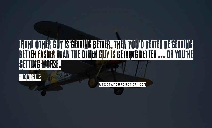 Tom Peters Quotes: If the other guy is getting better, then you'd better be getting better faster than the other guy is getting better ... or you're getting worse.