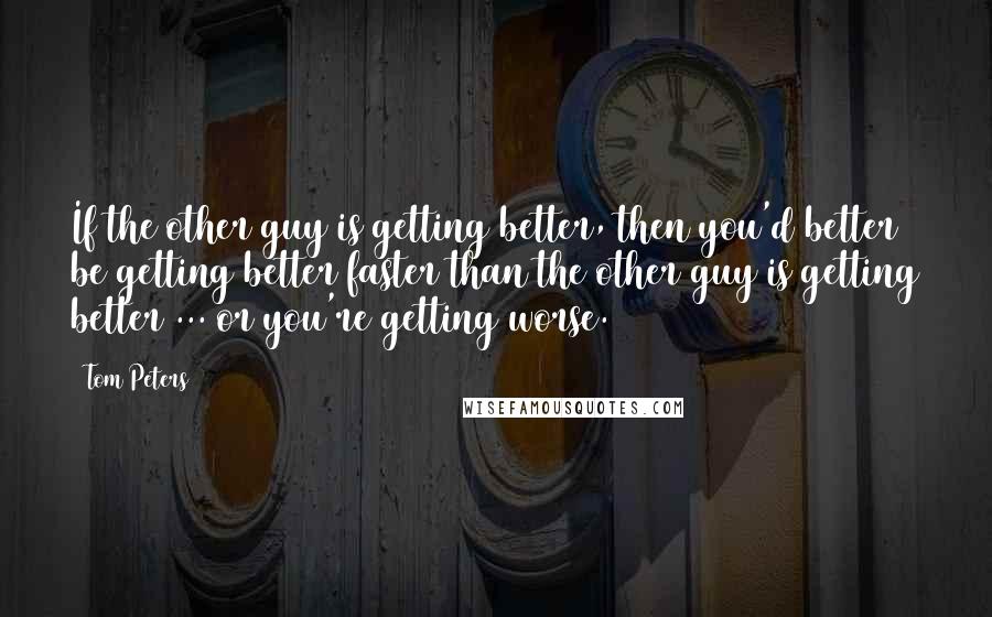 Tom Peters Quotes: If the other guy is getting better, then you'd better be getting better faster than the other guy is getting better ... or you're getting worse.