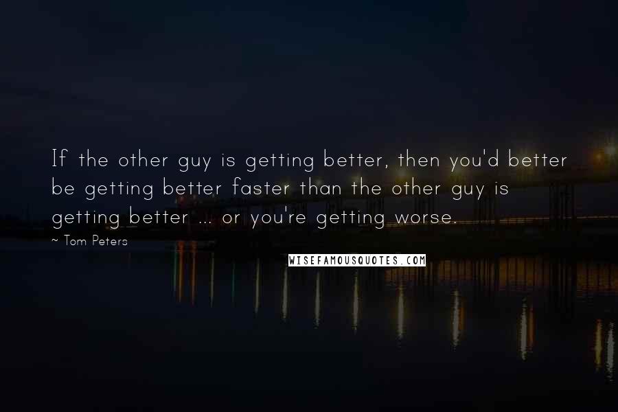 Tom Peters Quotes: If the other guy is getting better, then you'd better be getting better faster than the other guy is getting better ... or you're getting worse.