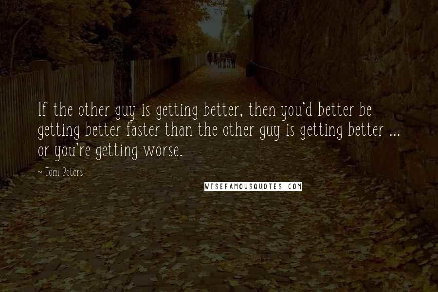 Tom Peters Quotes: If the other guy is getting better, then you'd better be getting better faster than the other guy is getting better ... or you're getting worse.