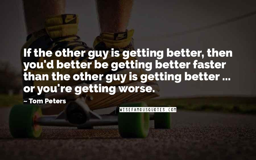 Tom Peters Quotes: If the other guy is getting better, then you'd better be getting better faster than the other guy is getting better ... or you're getting worse.