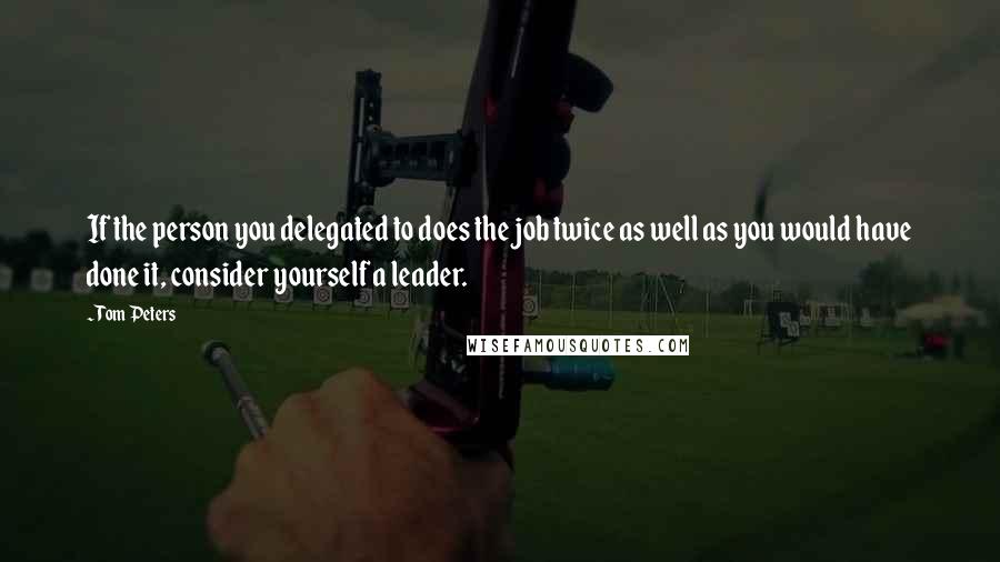 Tom Peters Quotes: If the person you delegated to does the job twice as well as you would have done it, consider yourself a leader.