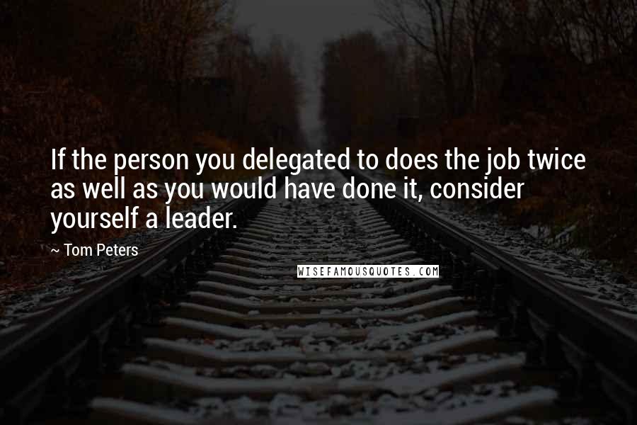 Tom Peters Quotes: If the person you delegated to does the job twice as well as you would have done it, consider yourself a leader.