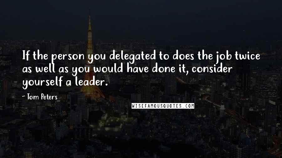 Tom Peters Quotes: If the person you delegated to does the job twice as well as you would have done it, consider yourself a leader.