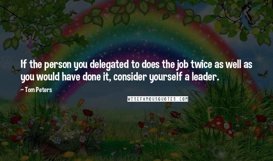 Tom Peters Quotes: If the person you delegated to does the job twice as well as you would have done it, consider yourself a leader.