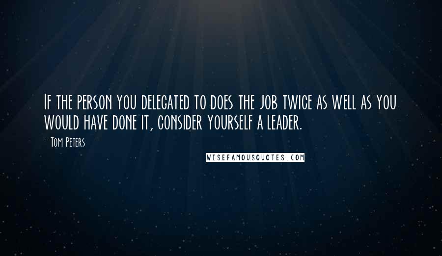 Tom Peters Quotes: If the person you delegated to does the job twice as well as you would have done it, consider yourself a leader.