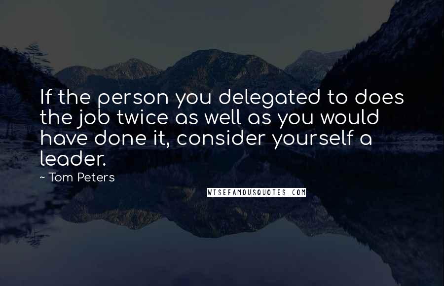 Tom Peters Quotes: If the person you delegated to does the job twice as well as you would have done it, consider yourself a leader.