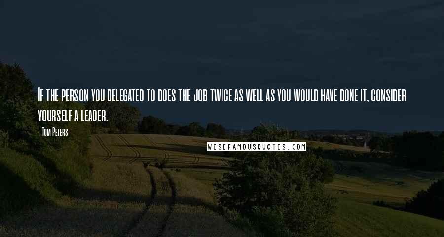 Tom Peters Quotes: If the person you delegated to does the job twice as well as you would have done it, consider yourself a leader.