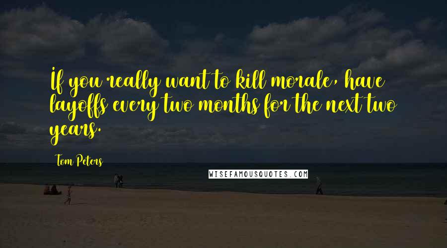 Tom Peters Quotes: If you really want to kill morale, have layoffs every two months for the next two years.