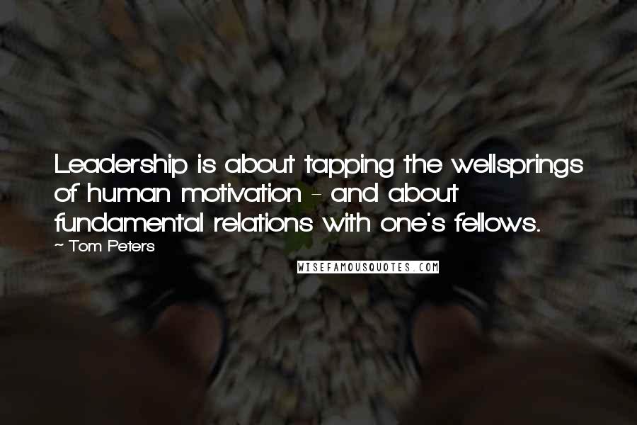 Tom Peters Quotes: Leadership is about tapping the wellsprings of human motivation - and about fundamental relations with one's fellows.