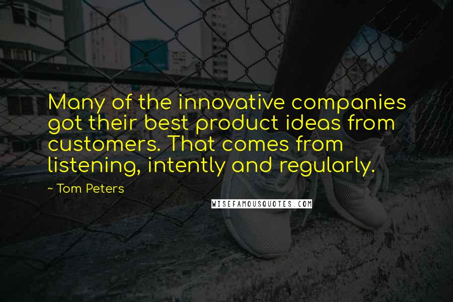 Tom Peters Quotes: Many of the innovative companies got their best product ideas from customers. That comes from listening, intently and regularly.