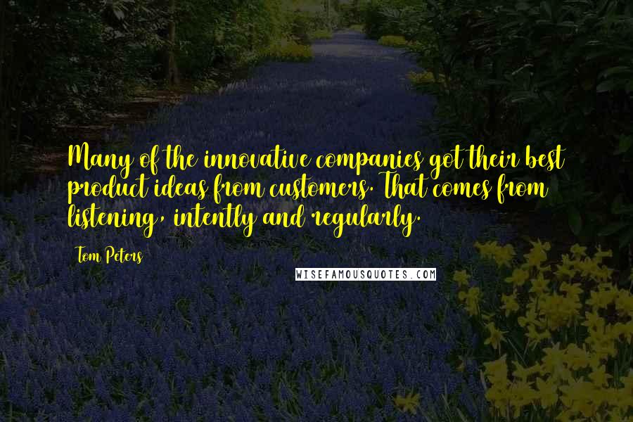 Tom Peters Quotes: Many of the innovative companies got their best product ideas from customers. That comes from listening, intently and regularly.