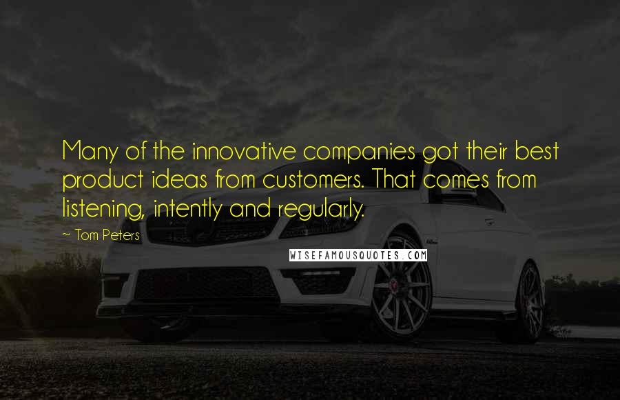 Tom Peters Quotes: Many of the innovative companies got their best product ideas from customers. That comes from listening, intently and regularly.